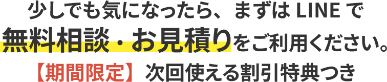 少しでも気になったら、まずはLINEで無料相談・お見積りをご利用ください。【期間限定】次回使える割引特典つき
